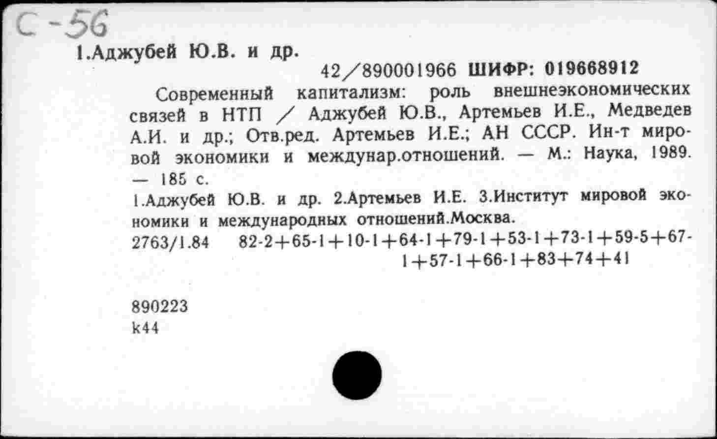 ﻿с-56
1 .Аджубей Ю.В. и др.
42/890001966 ШИФР: 019668912
Современный капитализм: роль внешнеэкономических связей в НТП / Аджубей Ю.В., Артемьев И.Е., Медведев А.И. и др.; Отв.ред. Артемьев И.Е.; АН СССР. Ин-т мировой экономики и междунар.отношений. — М.: Наука, 1989. — 185 с.
1.Аджубей Ю.В. и др. 2.Артемьев И.Е. З.Институт мировой экономики и международных отношений.Москва.
2763/1.84	82-2+65-1 + 10-1+64-1+79-1+53-1+73-1+59-5+67-
1+57-1+66-1+83+74+41
890223 к44